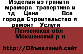 Изделия из гранита, мрамора, травертина и тд. › Цена ­ 1 000 - Все города Строительство и ремонт » Услуги   . Пензенская обл.,Мокшанский р-н